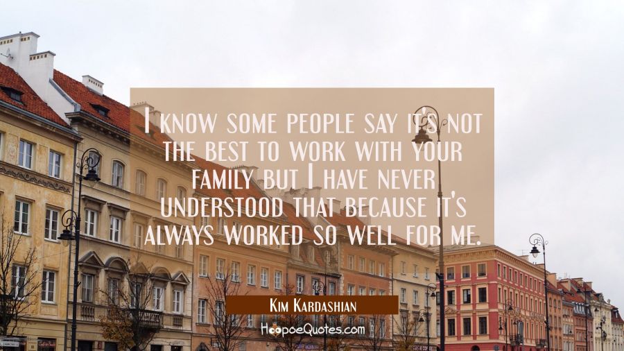 I know some people say it's not the best to work with your family but I have never understood that  Kim Kardashian Quotes