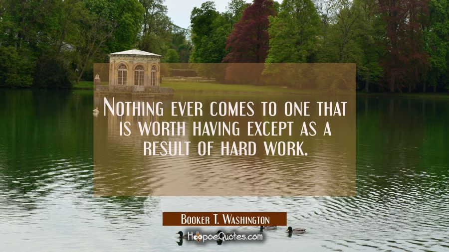 Nothing ever comes to one that is worth having except as a result of hard work. Booker T. Washington Quotes