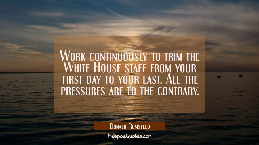Work continuously to trim the White House staff from your first day to your last. All the pressures Donald Rumsfeld Quotes