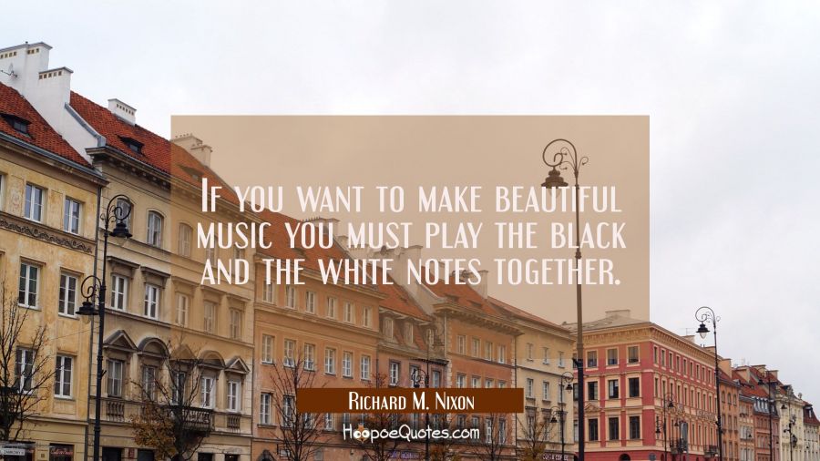 If you want to make beautiful music you must play the black and the white notes together. Richard M. Nixon Quotes