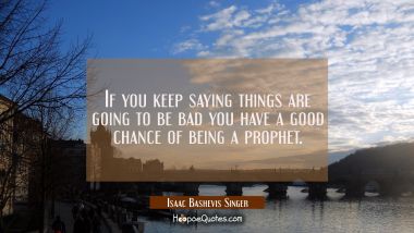 If you keep saying things are going to be bad you have a good chance of being a prophet. Isaac Bashevis Singer Quotes