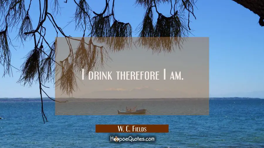 I drink therefore I am. W. C. Fields Quotes