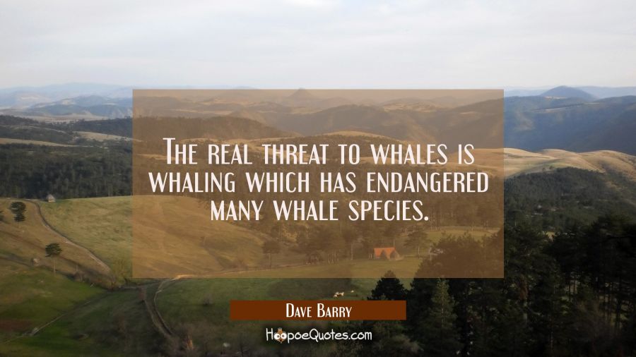 The real threat to whales is whaling which has endangered many whale species. Dave Barry Quotes