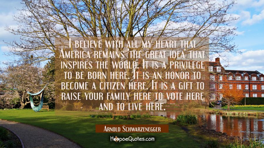 I believe with all my heart that America remains 'the great idea' that inspires the world. It is a  Arnold Schwarzenegger Quotes