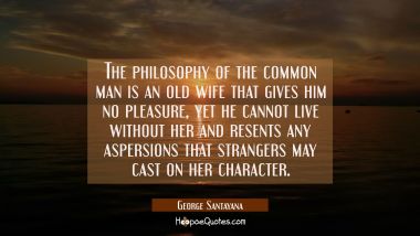 The philosophy of the common man is an old wife that gives him no pleasure yet he cannot live witho