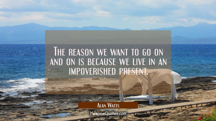 The reason we want to go on and on is because we live in an impoverished present. Alan Watts Quotes