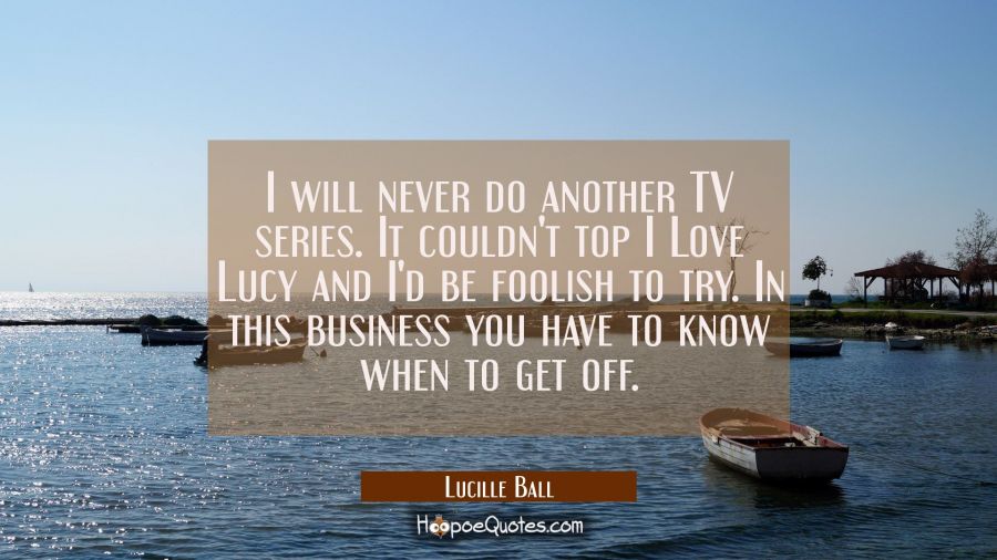 I will never do another TV series. It couldn't top I Love Lucy and I'd be foolish to try. In this b Lucille Ball Quotes