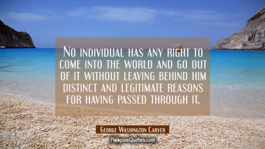 No individual has any right to come into the world and go out of it without leaving behind him dist George Washington Carver Quotes