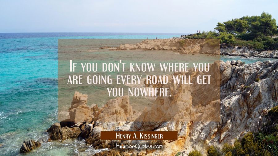 If you don't know where you are going every road will get you nowhere. Henry A. Kissinger Quotes