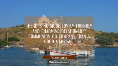 There is no more lovely friendly and charming relationship communion or company than a good marriag Martin Luther Quotes