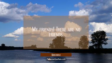 My friends! There are no friends