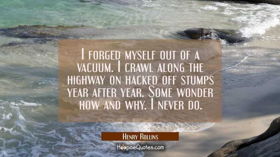 I forged myself out of a vacuum. I crawl along the highway on hacked off stumps year after year. So Henry Rollins Quotes