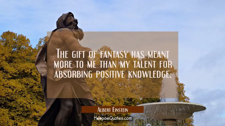 The gift of fantasy has meant more to me than my talent for absorbing positive knowledge. Albert Einstein Quotes