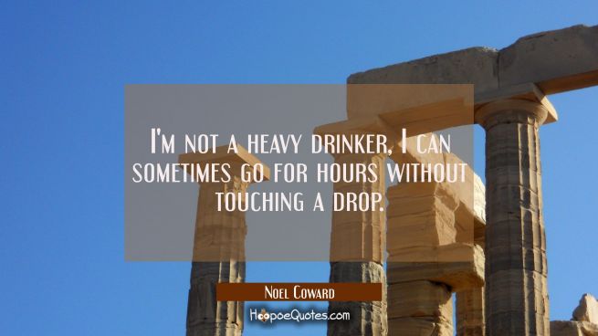 I'm not a heavy drinker I can sometimes go for hours without touching a drop.