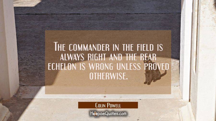The commander in the field is always right and the rear echelon is wrong unless proved otherwise. Colin Powell Quotes