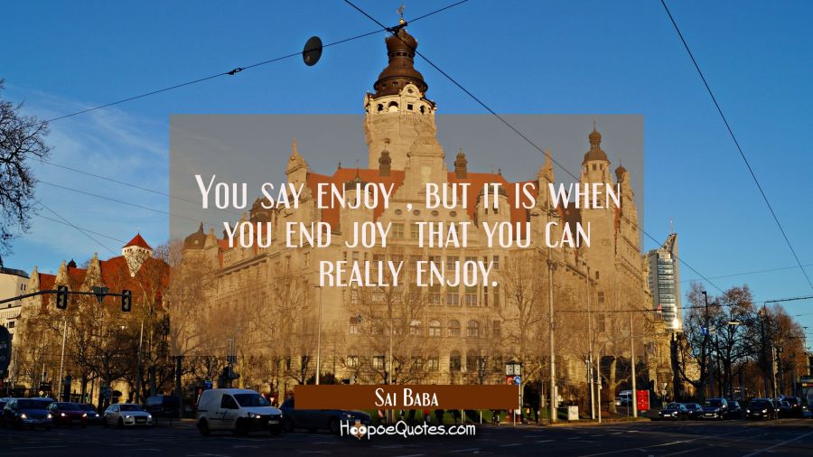 You say enjoy , but it is when you end joy  that you can really enjoy. Sai Baba Quotes