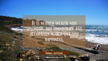 It is neither wealth nor splendor, but tranquility and occupation which give you happiness.