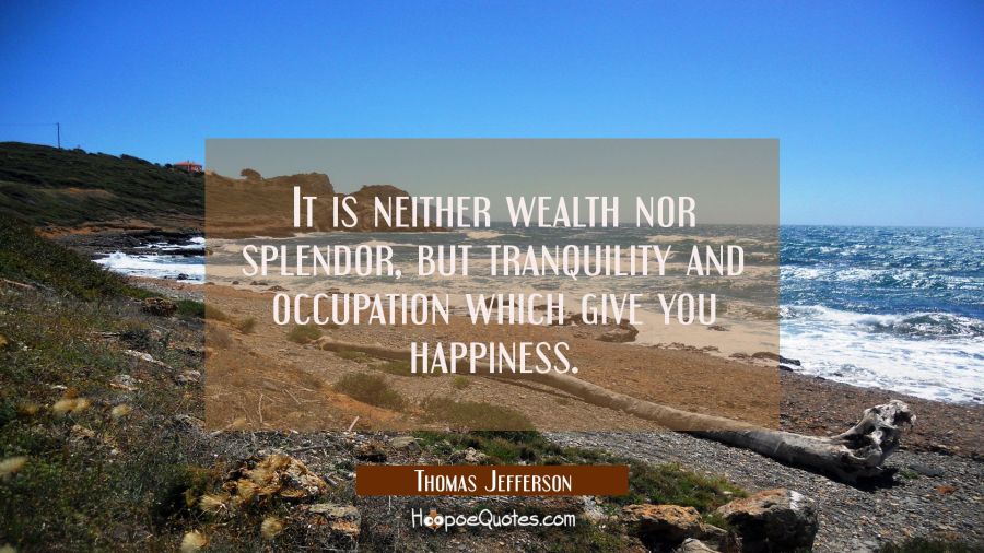 It is neither wealth nor splendor, but tranquility and occupation which give you happiness. Thomas Jefferson Quotes