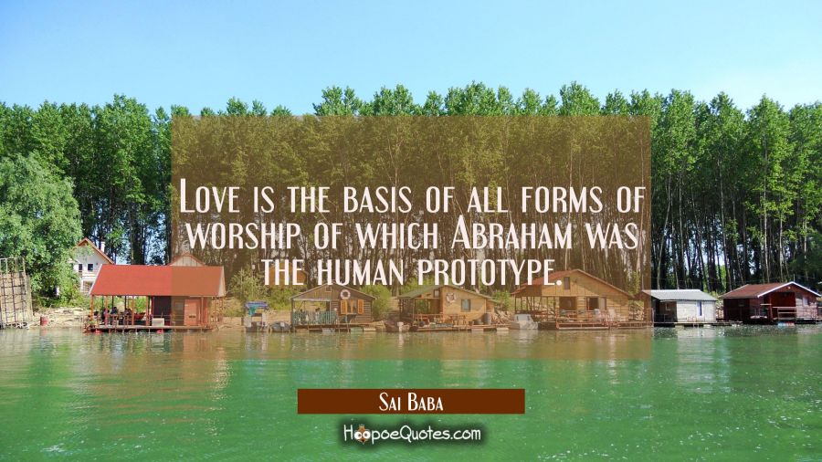 Love is the basis of all forms of worship of which Abraham was the human prototype. Sai Baba Quotes