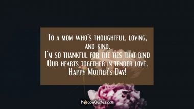 To a mom who’s thoughtful, loving, and kind, I’m so thankful for the ties that bind our hearts together in tender love. Happy Mother’s Day! Mother's Day Quotes