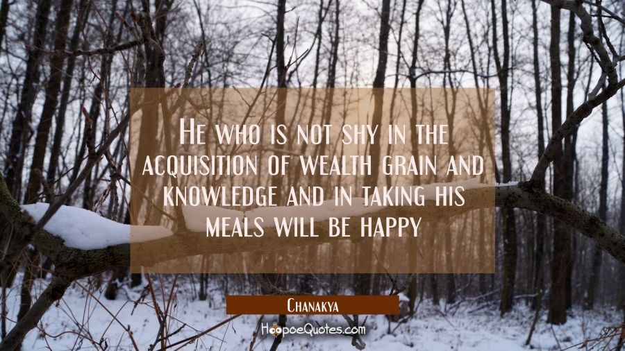 He who is not shy in the acquisition of wealth grain and knowledge and in taking his meals will be  Chanakya Quotes