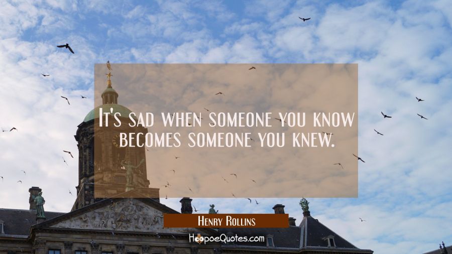 It's sad when someone you know becomes someone you knew. Henry Rollins Quotes