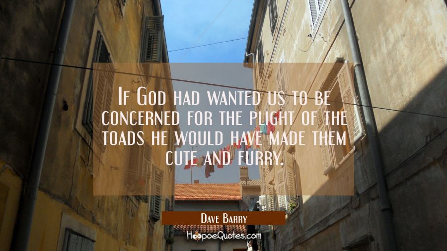 If God had wanted us to be concerned for the plight of the toads he would have made them cute and f Dave Barry Quotes
