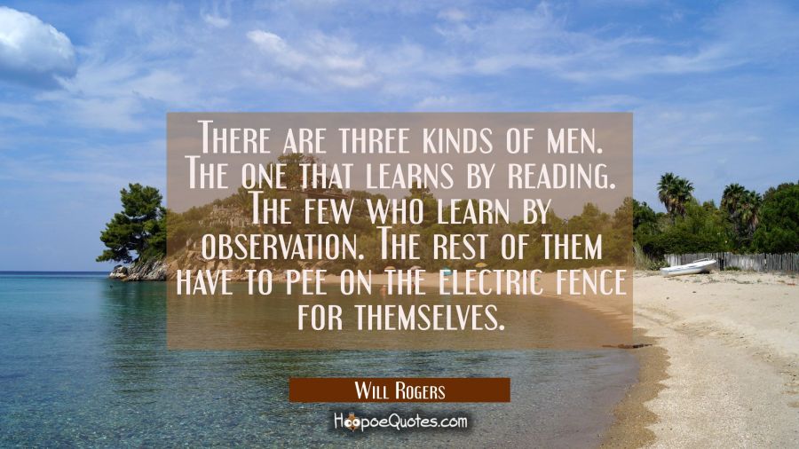 There are three kinds of men. The one that learns by reading. The few who learn by observation. The Will Rogers Quotes