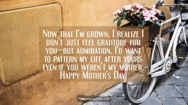 Now that I’m grown, I realize I don’t just feel gratitude for you—but admiration. I’d want to pattern my life after yours even if you weren’t my mother. Happy Mother&#039;s Day. Mother's Day Quotes