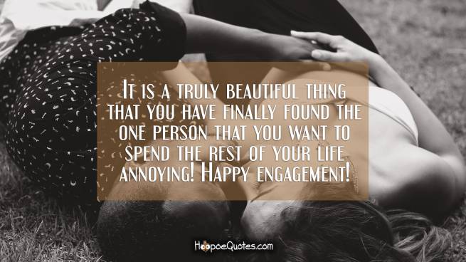 It is a truly beautiful thing that you have finally found the one person that you want to spend the rest of your life annoying! Happy engagement!