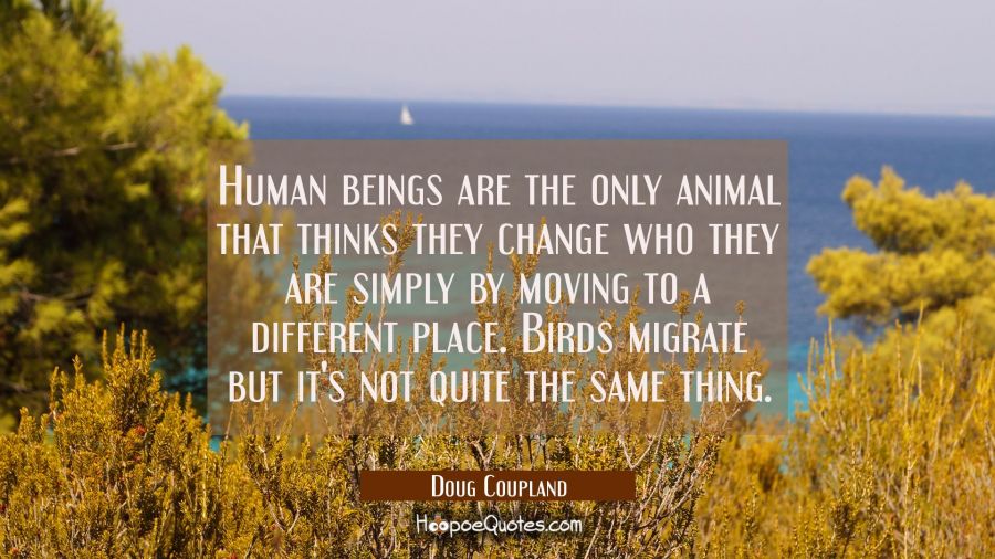 Human beings are the only animal that thinks they change who they are simply by moving to a differe Doug Coupland Quotes