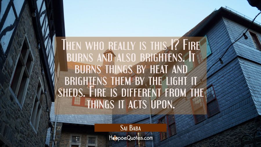 Then who really is this I? Fire burns and also brightens. It burns things by heat and brightens the Sai Baba Quotes