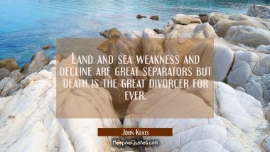 Land and sea weakness and decline are great separators but death is the great divorcer for ever. John Keats Quotes