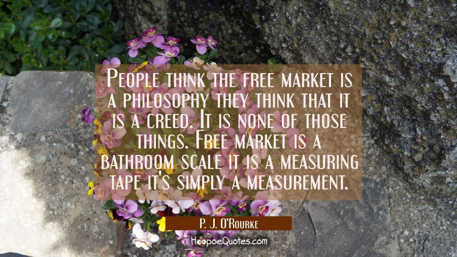 People think the free market is a philosophy they think that it is a creed. It is none of those thi P. J. O'Rourke Quotes