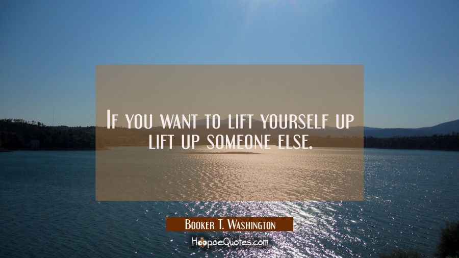 If you want to lift yourself up lift up someone else. Booker T. Washington Quotes