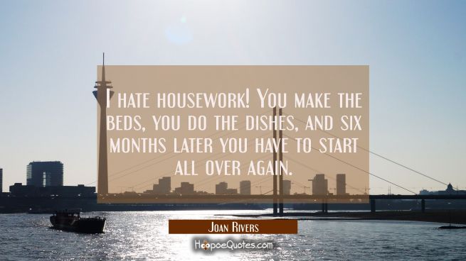 I hate housework! You make the beds you do the dishes and six months later you have to start all ov