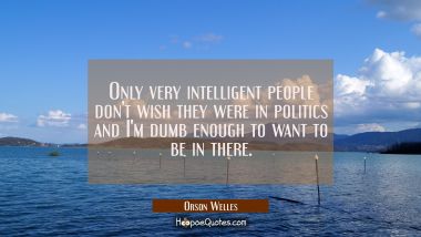 Only very intelligent people don&#039;t wish they were in politics and I&#039;m dumb enough to want to be in  Orson Welles Quotes