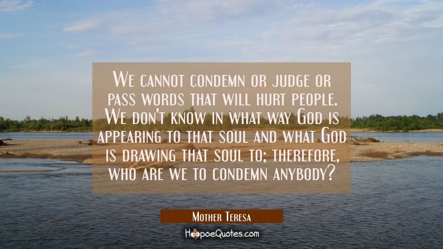 We cannot condemn or judge or pass words that will hurt people. We don't know in what way God is appearing to that soul and what God is drawing that soul to; therefore, who are we to condemn anybody? Mother Teresa Quotes