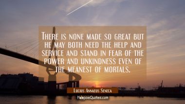 There is none made so great but he may both need the help and service and stand in fear of the powe Lucius Annaeus Seneca Quotes