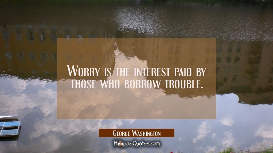 Worry is the interest paid by those who borrow trouble. George Washington Quotes