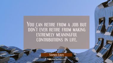 You can retire from a job but don&#039;t ever retire from making extremely meaningful contributions in l