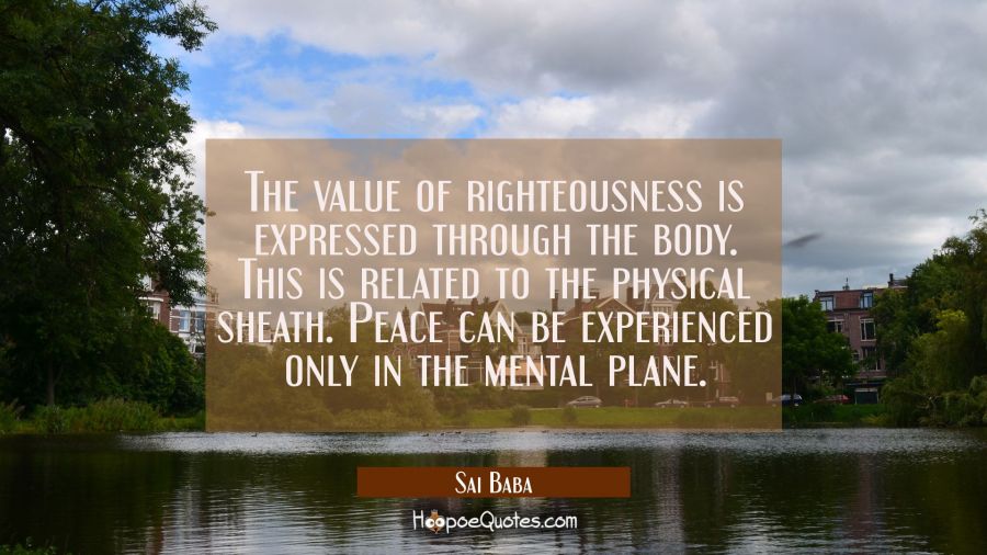 The value of righteousness is expressed through the body. This is related to the physical sheath. P Sai Baba Quotes