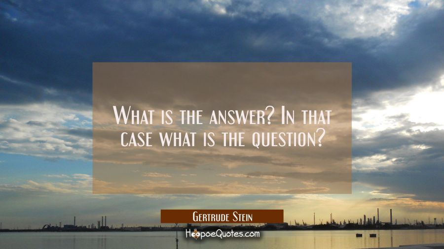 What is the answer? In that case what is the question? Gertrude Stein Quotes