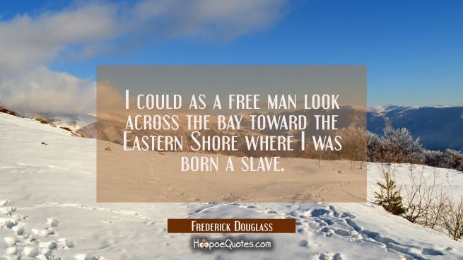 I could as a free man look across the bay toward the Eastern Shore where I was born a slave.