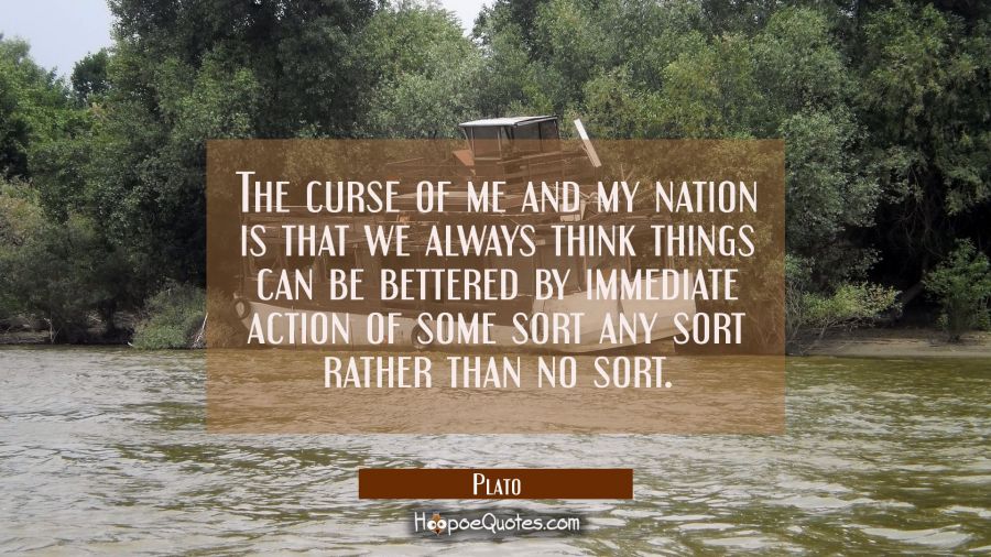 The curse of me and my nation is that we always think things can be bettered by immediate action of Plato Quotes