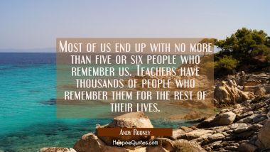 Most of us end up with no more than five or six people who remember us. Teachers have thousands of 