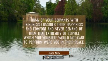 Think of your servants with kindness consider their happiness and comfort and never demand of them 