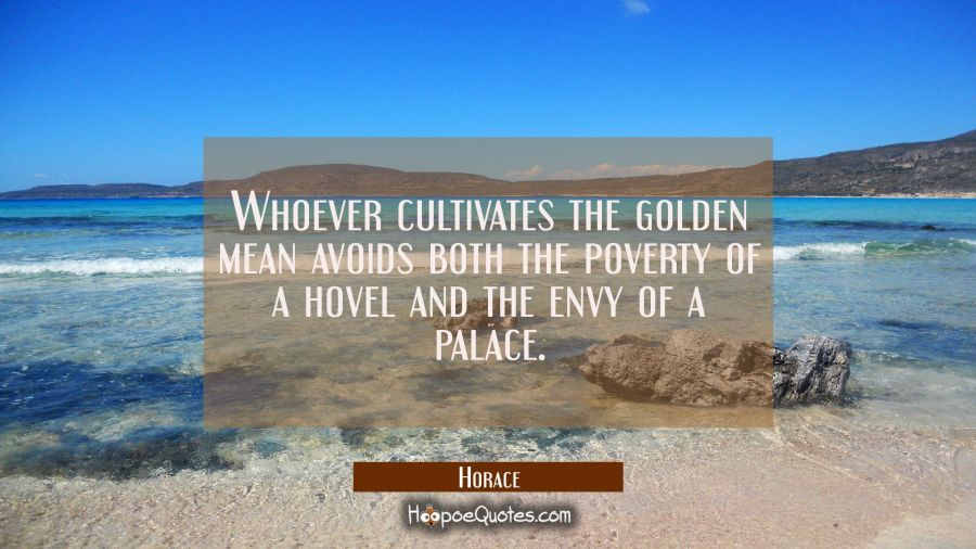 Whoever cultivates the golden mean avoids both the poverty of a hovel and the envy of a palace. Horace Quotes