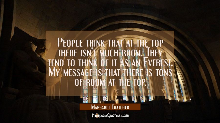 People think that at the top there isn't much room. They tend to think of it as an Everest. My mess Margaret Thatcher Quotes