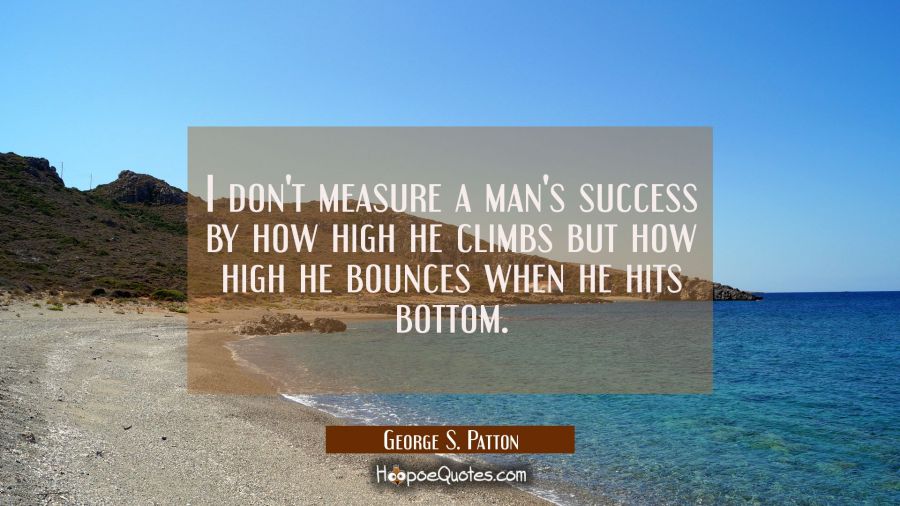 I don't measure a man's success by how high he climbs but how high he bounces when he hits bottom. George S. Patton Quotes